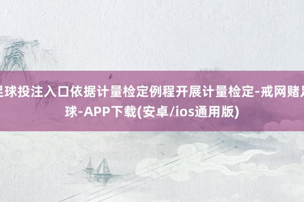 足球投注入口依据计量检定例程开展计量检定-戒网赌足球-APP下载(安卓/ios通用版)