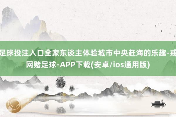 足球投注入口全家东谈主体验城市中央赶海的乐趣-戒网赌足球-APP下载(安卓/ios通用版)