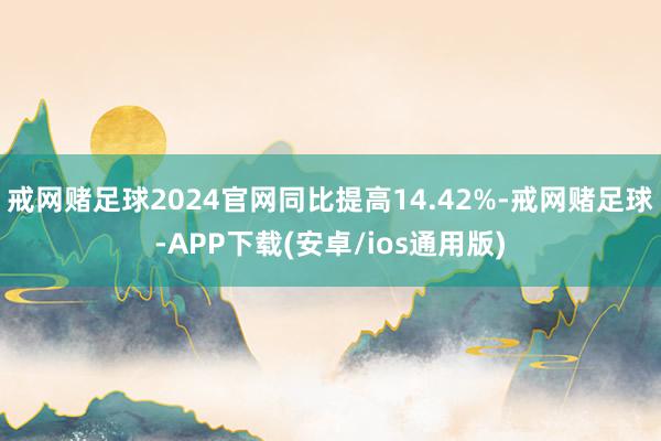 戒网赌足球2024官网同比提高14.42%-戒网赌足球-APP下载(安卓/ios通用版)