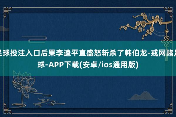 足球投注入口后果李逵平直盛怒斩杀了韩伯龙-戒网赌足球-APP下载(安卓/ios通用版)