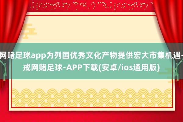 网赌足球app为列国优秀文化产物提供宏大市集机遇-戒网赌足球-APP下载(安卓/ios通用版)