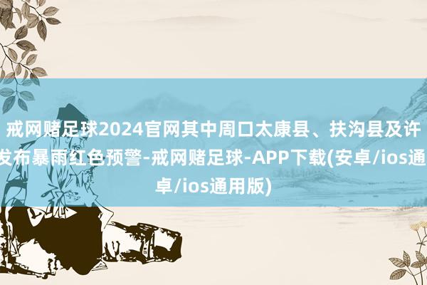 戒网赌足球2024官网其中周口太康县、扶沟县及许昌市发布暴雨红色预警-戒网赌足球-APP下载(安卓/ios通用版)