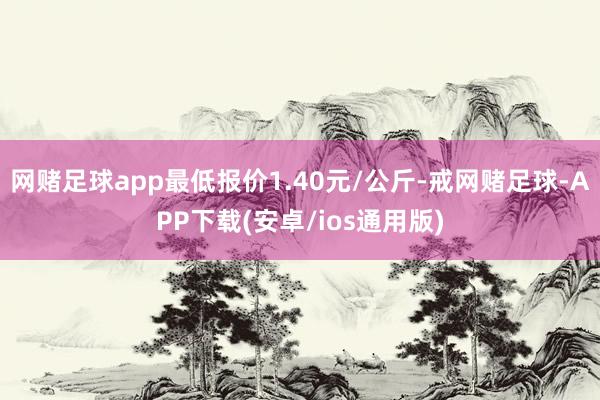 网赌足球app最低报价1.40元/公斤-戒网赌足球-APP下载(安卓/ios通用版)