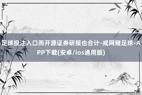 足球投注入口　　而开源证券研报也合计-戒网赌足球-APP下载(安卓/ios通用版)
