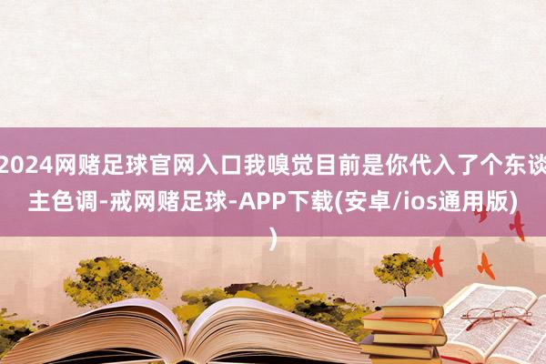 2024网赌足球官网入口我嗅觉目前是你代入了个东谈主色调-戒网赌足球-APP下载(安卓/ios通用版)