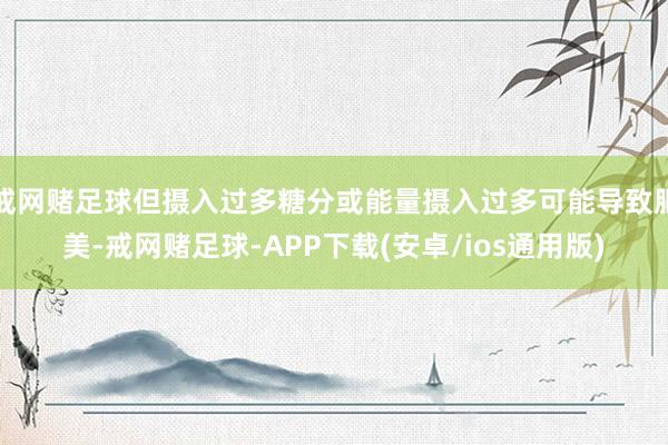 戒网赌足球但摄入过多糖分或能量摄入过多可能导致肥美-戒网赌足球-APP下载(安卓/ios通用版)