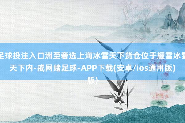 足球投注入口洲至奢选上海冰雪天下货仓位于耀雪冰雪天下内-戒网赌足球-APP下载(安卓/ios通用版)