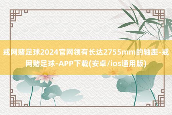 戒网赌足球2024官网领有长达2755mm的轴距-戒网赌足球-APP下载(安卓/ios通用版)