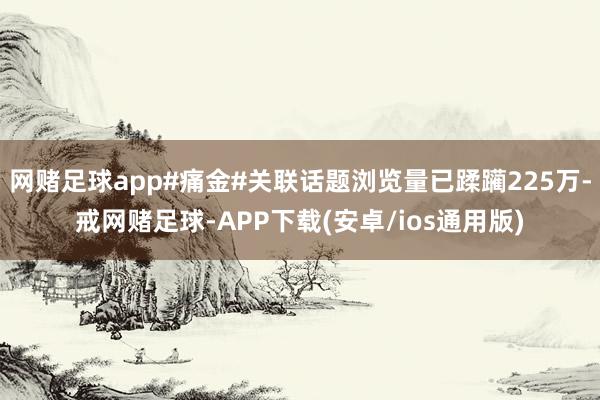 网赌足球app#痛金#关联话题浏览量已蹂躏225万-戒网赌足球-APP下载(安卓/ios通用版)