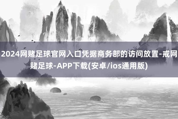 2024网赌足球官网入口凭据商务部的访问放置-戒网赌足球-APP下载(安卓/ios通用版)