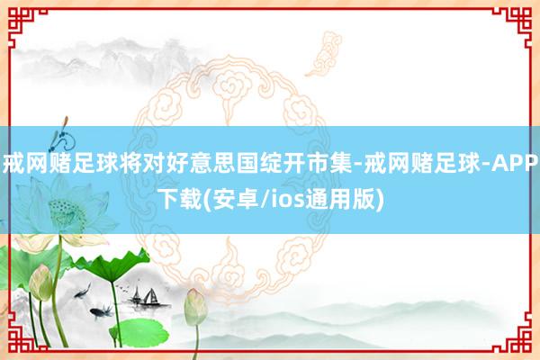 戒网赌足球将对好意思国绽开市集-戒网赌足球-APP下载(安卓/ios通用版)