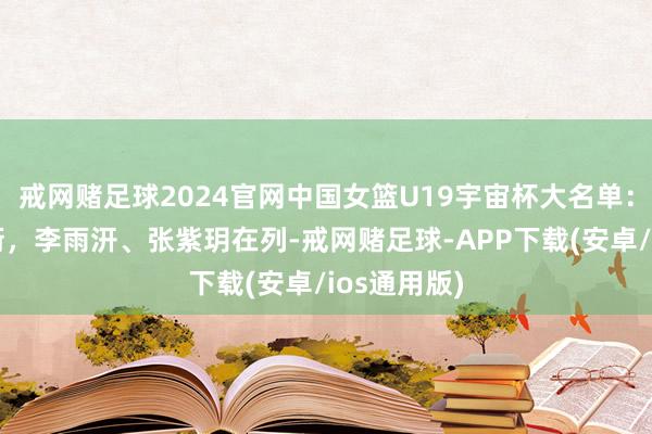 戒网赌足球2024官网中国女篮U19宇宙杯大名单：冉珂嘉领衔，李雨汧、张紫玥在列-戒网赌足球-APP下载(安卓/ios通用版)