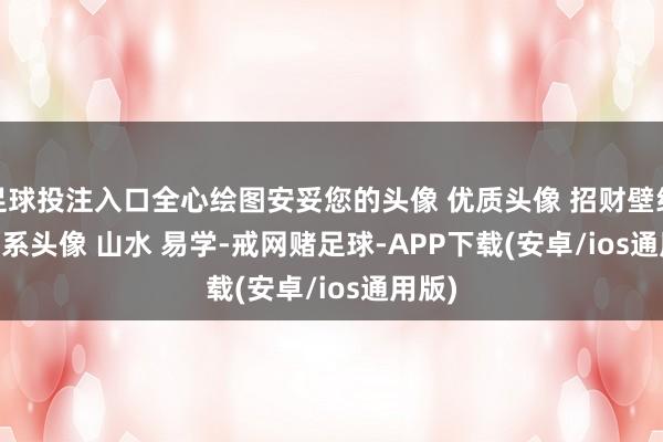 足球投注入口全心绘图安妥您的头像 ﻿优质头像﻿ ﻿招财壁纸﻿ ﻿调理系头像﻿ ﻿山水﻿ ﻿易学﻿﻿-戒网赌足球-APP下载(安卓/ios通用版)