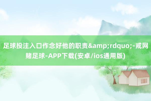 足球投注入口作念好他的职责”-戒网赌足球-APP下载(安卓/ios通用版)