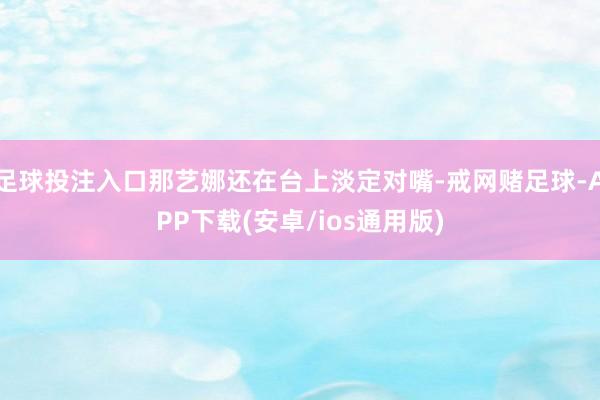 足球投注入口那艺娜还在台上淡定对嘴-戒网赌足球-APP下载(安卓/ios通用版)