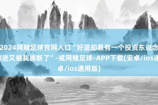 2024网赌足球官网入口“好退却易有一个投资东说念主的踪迹又被我搞断了”-戒网赌足球-APP下载(安卓/ios通用版)
