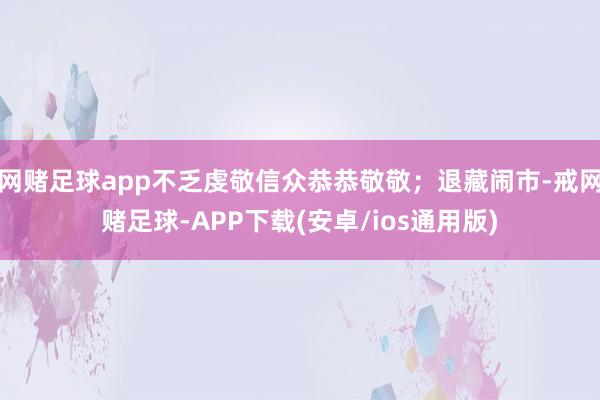 网赌足球app不乏虔敬信众恭恭敬敬；退藏闹市-戒网赌足球-APP下载(安卓/ios通用版)