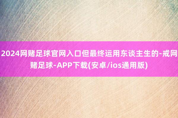 2024网赌足球官网入口但最终运用东谈主生的-戒网赌足球-APP下载(安卓/ios通用版)