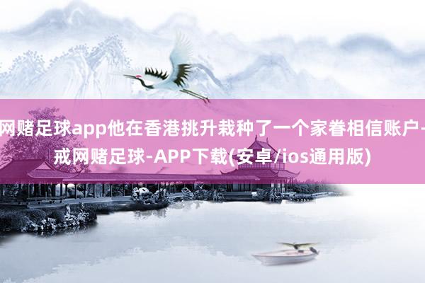 网赌足球app他在香港挑升栽种了一个家眷相信账户-戒网赌足球-APP下载(安卓/ios通用版)