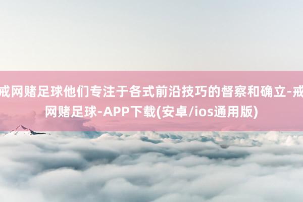 戒网赌足球他们专注于各式前沿技巧的督察和确立-戒网赌足球-APP下载(安卓/ios通用版)