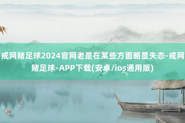 戒网赌足球2024官网老是在某些方面略显失态-戒网赌足球-APP下载(安卓/ios通用版)