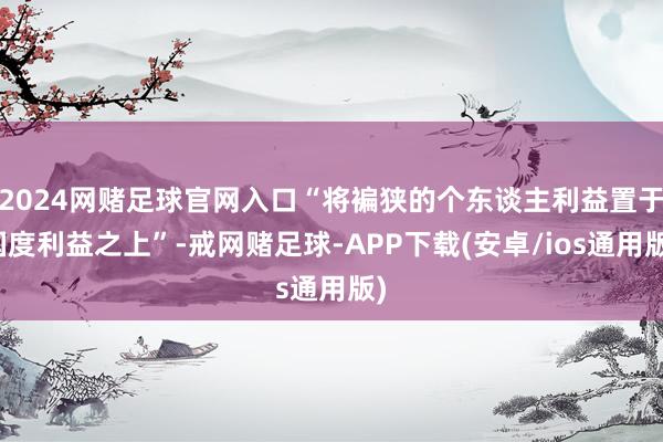 2024网赌足球官网入口“将褊狭的个东谈主利益置于国度利益之上”-戒网赌足球-APP下载(安卓/ios通用版)