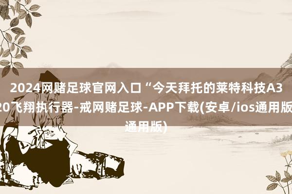 2024网赌足球官网入口　　“今天拜托的莱特科技A320飞翔执行器-戒网赌足球-APP下载(安卓/ios通用版)