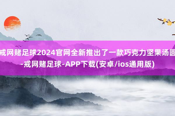 戒网赌足球2024官网全新推出了一款巧克力坚果汤圆-戒网赌足球-APP下载(安卓/ios通用版)