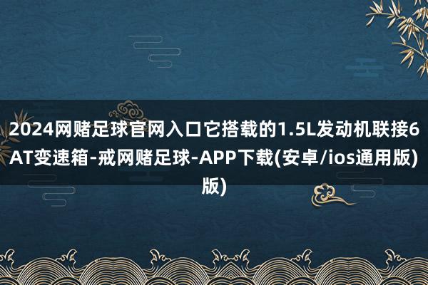 2024网赌足球官网入口它搭载的1.5L发动机联接6AT变速箱-戒网赌足球-APP下载(安卓/ios通用版)