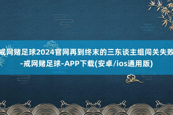 戒网赌足球2024官网再到终末的三东谈主组闯关失败-戒网赌足球-APP下载(安卓/ios通用版)