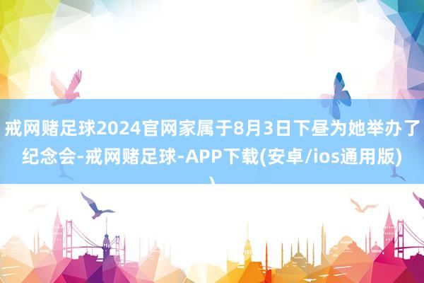 戒网赌足球2024官网家属于8月3日下昼为她举办了纪念会-戒网赌足球-APP下载(安卓/ios通用版)