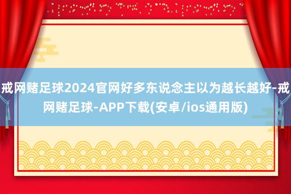 戒网赌足球2024官网好多东说念主以为越长越好-戒网赌足球-APP下载(安卓/ios通用版)