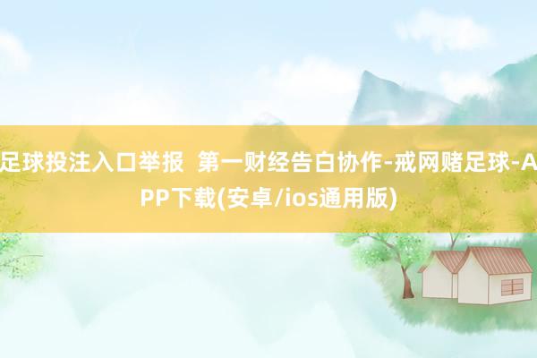 足球投注入口举报  第一财经告白协作-戒网赌足球-APP下载(安卓/ios通用版)