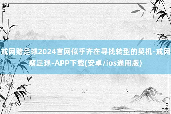 戒网赌足球2024官网似乎齐在寻找转型的契机-戒网赌足球-APP下载(安卓/ios通用版)