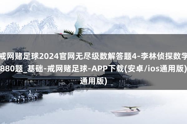 戒网赌足球2024官网无尽级数解答题4-李林侦探数学880题_基础-戒网赌足球-APP下载(安卓/ios通用版)
