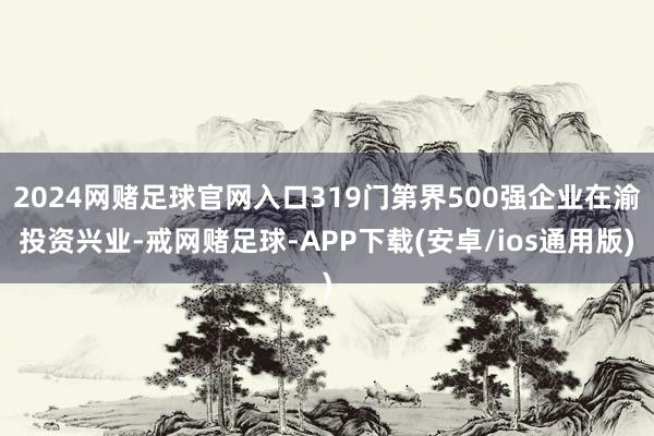 2024网赌足球官网入口319门第界500强企业在渝投资兴业-戒网赌足球-APP下载(安卓/ios通用版)