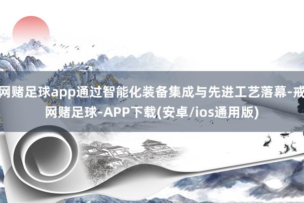 网赌足球app通过智能化装备集成与先进工艺落幕-戒网赌足球-APP下载(安卓/ios通用版)