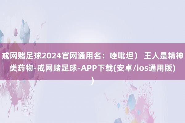 戒网赌足球2024官网通用名：唑吡坦） 王人是精神类药物-戒网赌足球-APP下载(安卓/ios通用版)