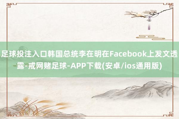 足球投注入口韩国总统李在明在Facebook上发文透露-戒网赌足球-APP下载(安卓/ios通用版)