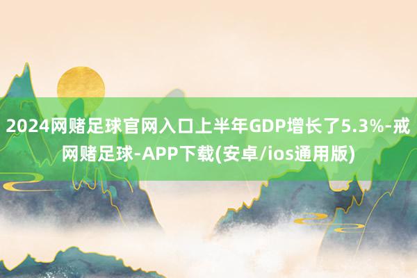 2024网赌足球官网入口上半年GDP增长了5.3%-戒网赌足球-APP下载(安卓/ios通用版)