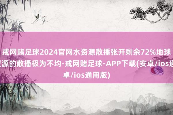 戒网赌足球2024官网水资源散播张开剩余72%地球上水资源的散播极为不均-戒网赌足球-APP下载(安卓/ios通用版)