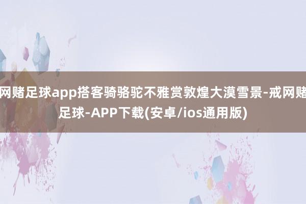 网赌足球app搭客骑骆驼不雅赏敦煌大漠雪景-戒网赌足球-APP下载(安卓/ios通用版)