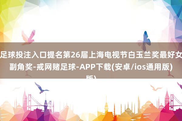 足球投注入口提名第26届上海电视节白玉兰奖最好女副角奖-戒网赌足球-APP下载(安卓/ios通用版)