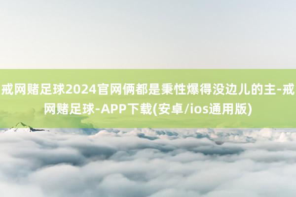 戒网赌足球2024官网俩都是秉性爆得没边儿的主-戒网赌足球-APP下载(安卓/ios通用版)