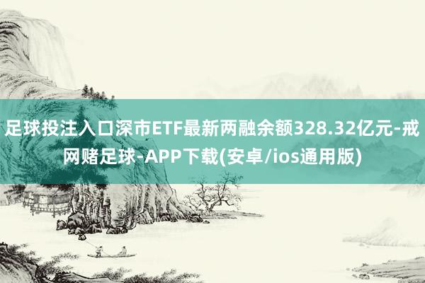 足球投注入口深市ETF最新两融余额328.32亿元-戒网赌足球-APP下载(安卓/ios通用版)