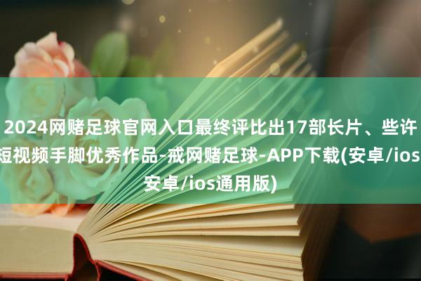 2024网赌足球官网入口最终评比出17部长片、些许短片、短视频手脚优秀作品-戒网赌足球-APP下载(安卓/ios通用版)
