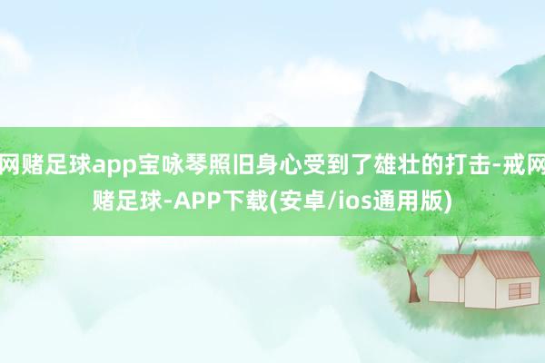 网赌足球app宝咏琴照旧身心受到了雄壮的打击-戒网赌足球-APP下载(安卓/ios通用版)
