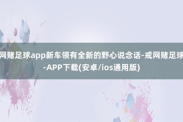 网赌足球app新车领有全新的野心说念话-戒网赌足球-APP下载(安卓/ios通用版)