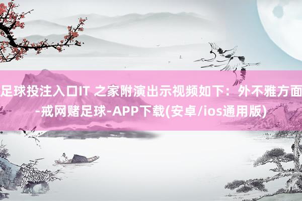 足球投注入口IT 之家附演出示视频如下：外不雅方面-戒网赌足球-APP下载(安卓/ios通用版)