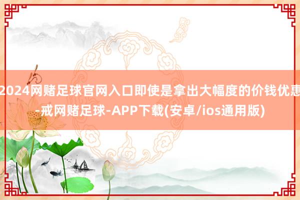 2024网赌足球官网入口即使是拿出大幅度的价钱优惠-戒网赌足球-APP下载(安卓/ios通用版)